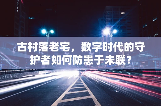 古村落老宅，数字时代的守护者如何防患于未联？