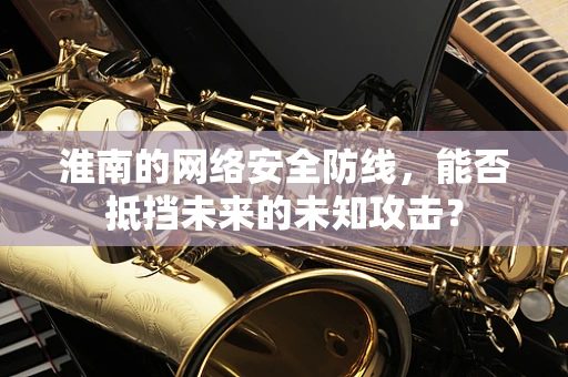 淮南的网络安全防线，能否抵挡未来的未知攻击？