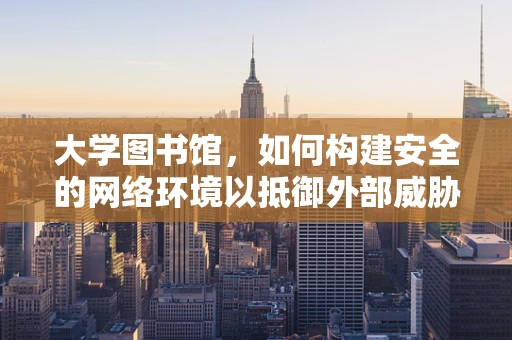 大学图书馆，如何构建安全的网络环境以抵御外部威胁？