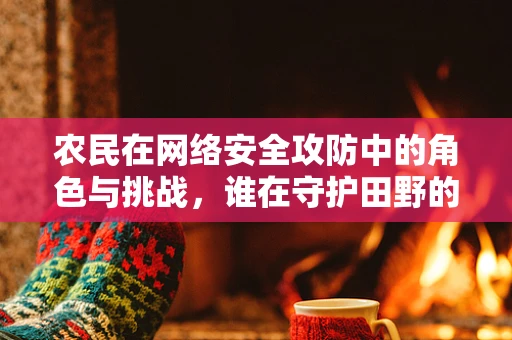 农民在网络安全攻防中的角色与挑战，谁在守护田野的数字大门？