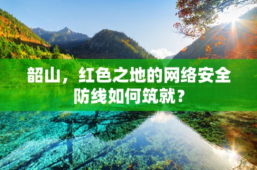韶山，红色之地的网络安全防线如何筑就？