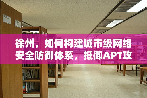 徐州，如何构建城市级网络安全防御体系，抵御APT攻击？