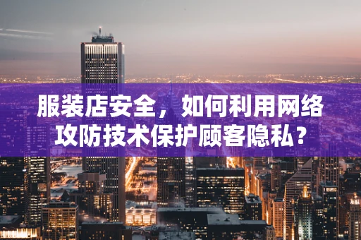 服装店安全，如何利用网络攻防技术保护顾客隐私？
