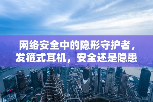 网络安全中的隐形守护者，发箍式耳机，安全还是隐患？