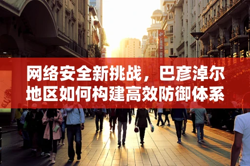 网络安全新挑战，巴彦淖尔地区如何构建高效防御体系？