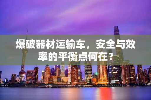 爆破器材运输车，安全与效率的平衡点何在？