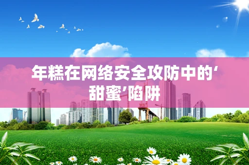 年糕在网络安全攻防中的‘甜蜜’陷阱
