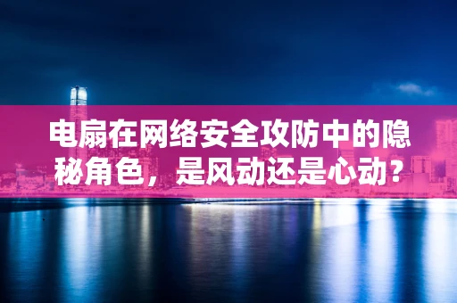 电扇在网络安全攻防中的隐秘角色，是风动还是心动？