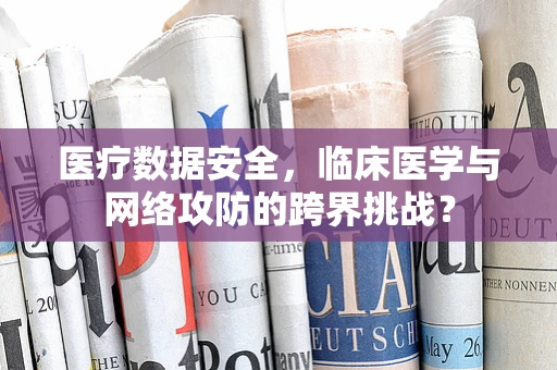 医疗数据安全，临床医学与网络攻防的跨界挑战？