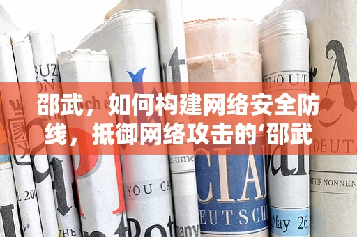 邵武，如何构建网络安全防线，抵御网络攻击的‘邵武之问’？