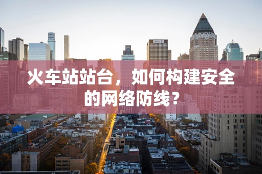 火车站站台，如何构建安全的网络防线？
