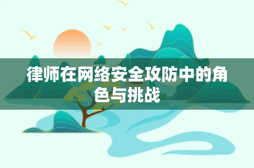 律师在网络安全攻防中的角色与挑战