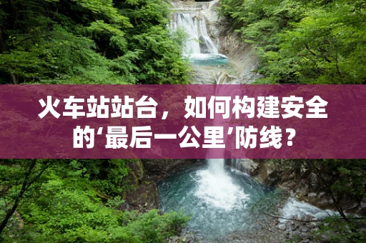 火车站站台，如何构建安全的‘最后一公里’防线？