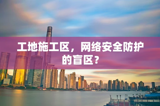 工地施工区，网络安全防护的盲区？