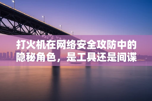 打火机在网络安全攻防中的隐秘角色，是工具还是间谍的信使？