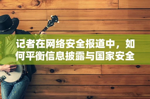 记者在网络安全报道中，如何平衡信息披露与国家安全？