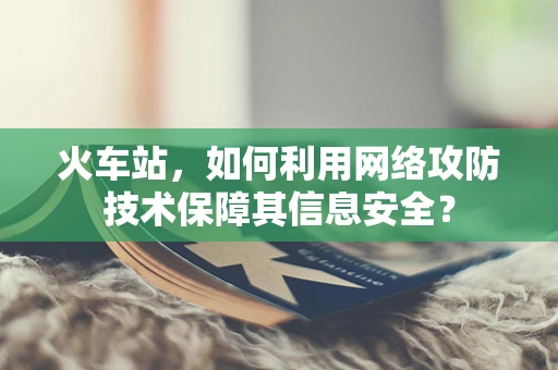 火车站，如何利用网络攻防技术保障其信息安全？