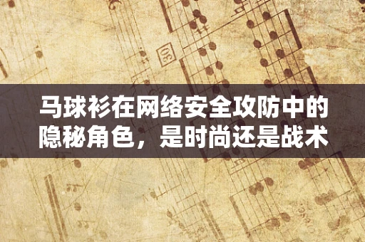 马球衫在网络安全攻防中的隐秘角色，是时尚还是战术装备？