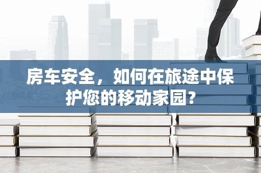 房车安全，如何在旅途中保护您的移动家园？