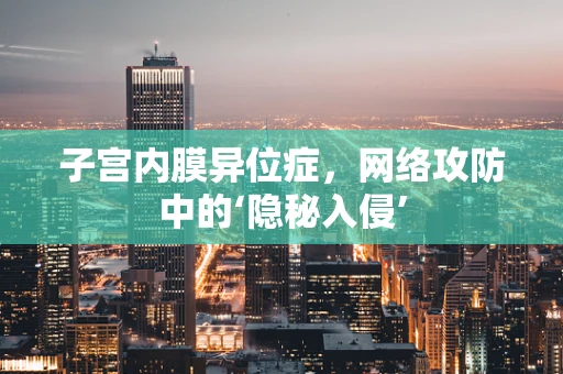 子宫内膜异位症，网络攻防中的‘隐秘入侵’