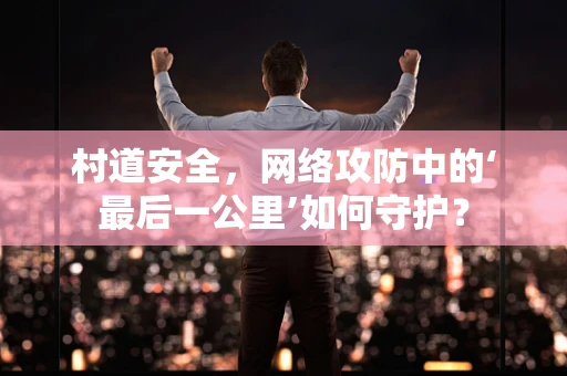 村道安全，网络攻防中的‘最后一公里’如何守护？