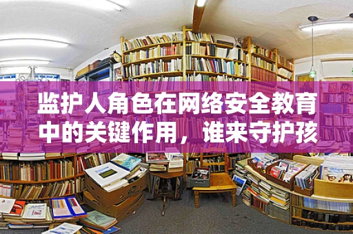 监护人角色在网络安全教育中的关键作用，谁来守护孩子的数字世界？