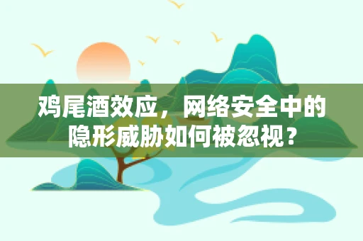 鸡尾酒效应，网络安全中的隐形威胁如何被忽视？