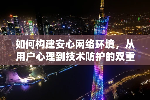 如何构建安心网络环境，从用户心理到技术防护的双重保障