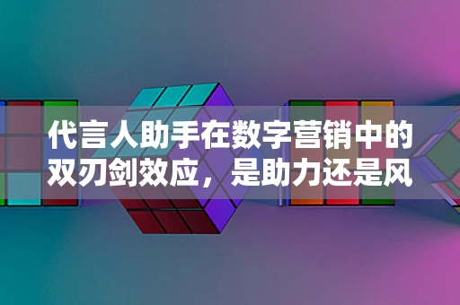 代言人助手在数字营销中的双刃剑效应，是助力还是风险？