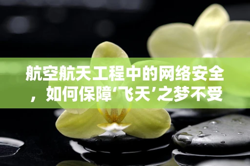 航空航天工程中的网络安全，如何保障‘飞天’之梦不受威胁？