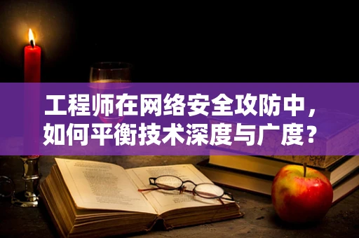 工程师在网络安全攻防中，如何平衡技术深度与广度？