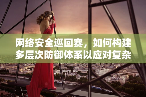网络安全巡回赛，如何构建多层次防御体系以应对复杂威胁？