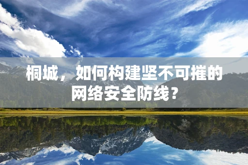 桐城，如何构建坚不可摧的网络安全防线？