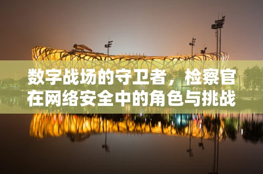 数字战场的守卫者，检察官在网络安全中的角色与挑战？