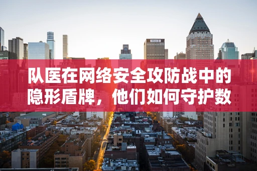 队医在网络安全攻防战中的隐形盾牌，他们如何守护数字战场的健康？