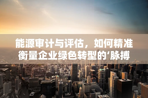 能源审计与评估，如何精准衡量企业绿色转型的‘脉搏’？