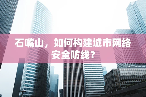 石嘴山，如何构建城市网络安全防线？