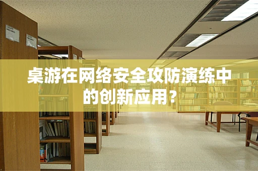 桌游在网络安全攻防演练中的创新应用？