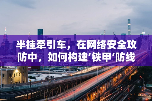 半挂牵引车，在网络安全攻防中，如何构建‘铁甲’防线？