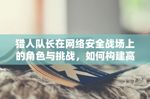 猎人队长在网络安全战场上的角色与挑战，如何构建高效防御体系？