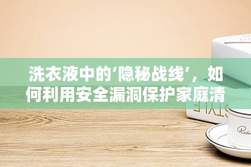 洗衣液中的‘隐秘战线’，如何利用安全漏洞保护家庭清洁？
