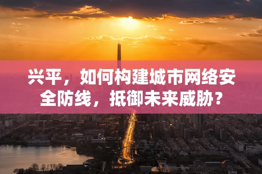 兴平，如何构建城市网络安全防线，抵御未来威胁？