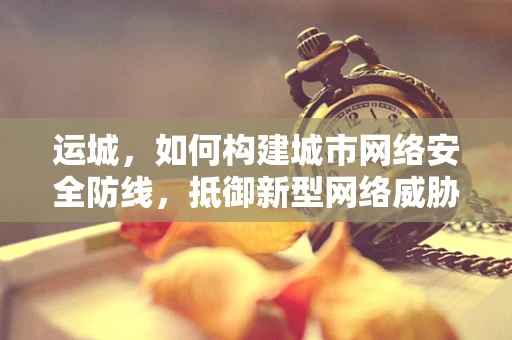 运城，如何构建城市网络安全防线，抵御新型网络威胁？
