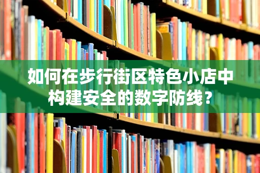如何在步行街区特色小店中构建安全的数字防线？