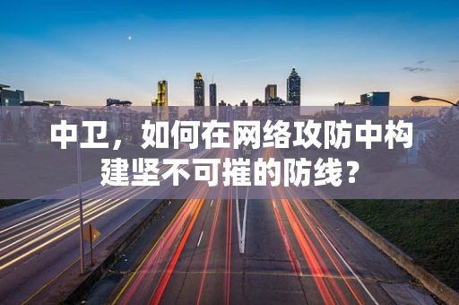 中卫，如何在网络攻防中构建坚不可摧的防线？