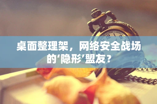 桌面整理架，网络安全战场的‘隐形’盟友？