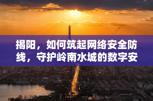 揭阳，如何筑起网络安全防线，守护岭南水城的数字安全？
