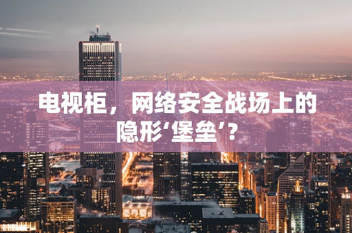 电视柜，网络安全战场上的隐形‘堡垒’？
