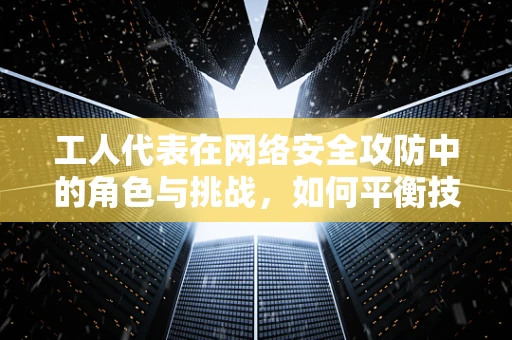 工人代表在网络安全攻防中的角色与挑战，如何平衡技术安全与员工权益？