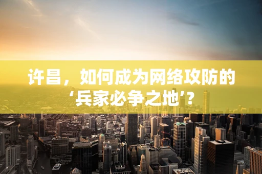许昌，如何成为网络攻防的‘兵家必争之地’？